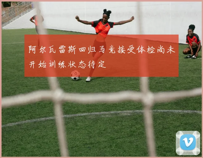 阿尔瓦雷斯回归马竞接受体检尚未开始训练状态待定