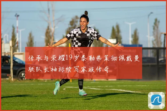 传承与荣耀19岁泰勒弗莱彻佩戴曼联队长袖标续写家族传奇