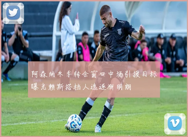 阿森纳冬季转会窗口中场引援目标曝光赖斯搭档人选逐渐明朗