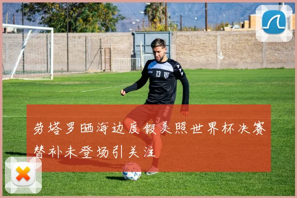 劳塔罗晒海边度假美照世界杯决赛替补未登场引关注