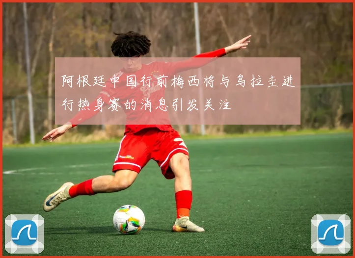 阿根廷中国行前梅西将与乌拉圭进行热身赛的消息引发关注