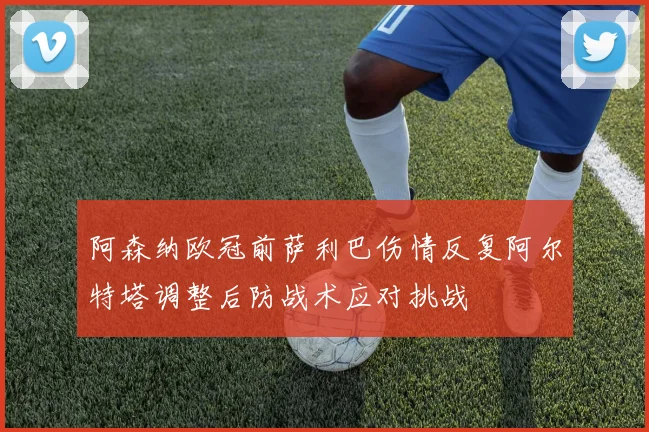 阿森纳欧冠前萨利巴伤情反复阿尔特塔调整后防战术应对挑战