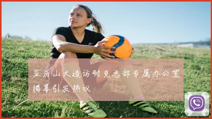 亚历山大造访耐克总部专属办公室揭幕引发热议
