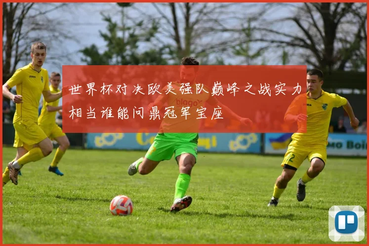 世界杯对决欧美强队巅峰之战实力相当谁能问鼎冠军宝座
