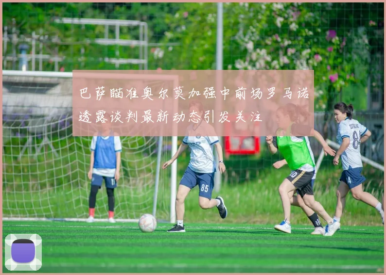 巴萨瞄准奥尔莫加强中前场罗马诺透露谈判最新动态引发关注